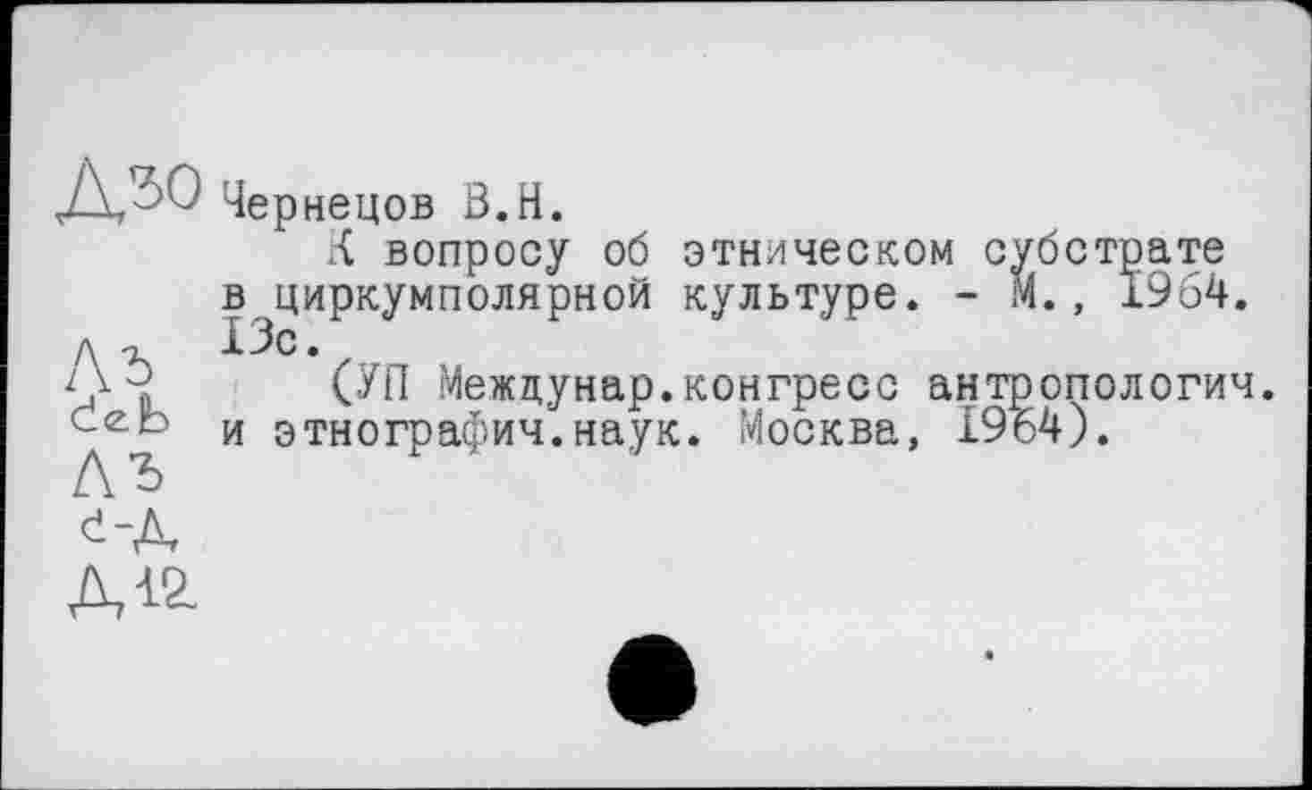 ﻿цЄр
нецов Ö.H.
К вопросу об этническом субстрате в циркумполярной культуре. - М., 1964. л -г 13с. z
(УП Межцунар.конгресс антропология, и этнография.наук. Москва, 19ь4).

Д12.